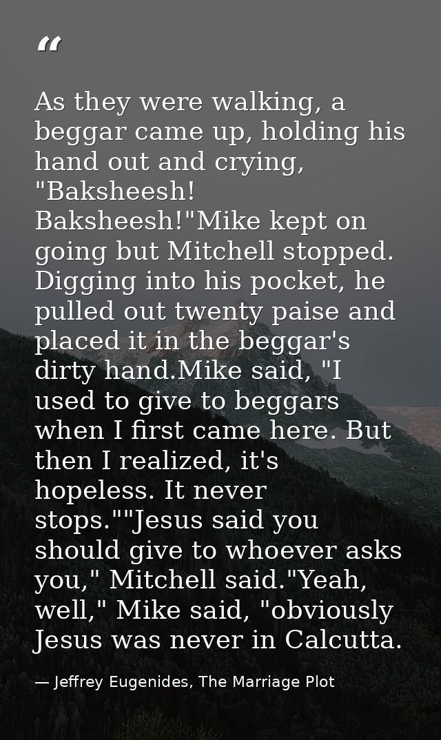 As they were walking, a beggar came up, holding his hand out and crying, "Baksheesh! Baksheesh!"Mike kept on going but M — Jeffrey Eugenides, The Marriage Plot