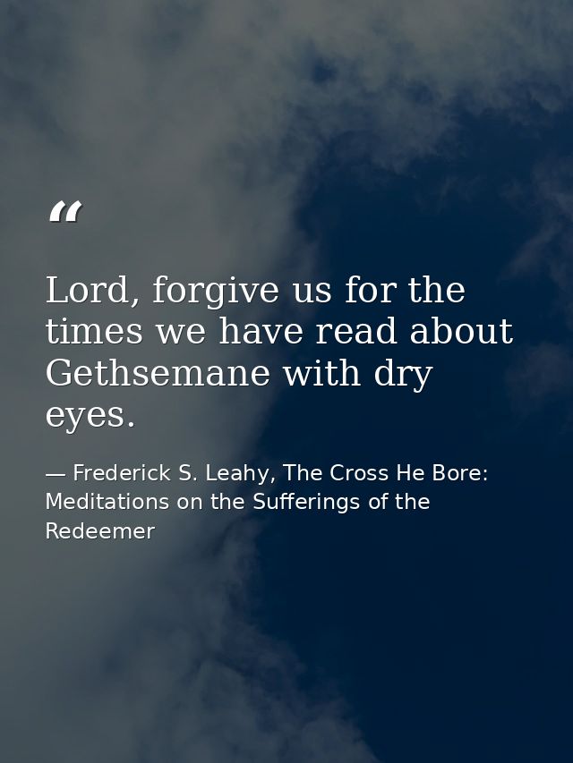 Lord, forgive us for the times we have read about Gethsemane with dry eyes. — Frederick S. Leahy, The Cross He Bore: Meditations on the Sufferings of the Redeemer