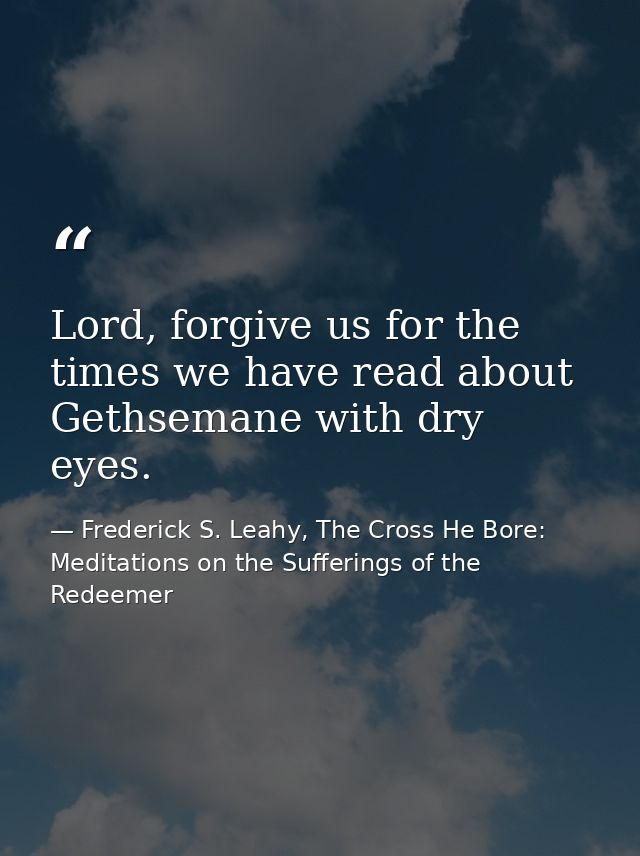 Lord, forgive us for the times we have read about Gethsemane with dry eyes. — Frederick S. Leahy, The Cross He Bore: Meditations on the Sufferings of the Redeemer