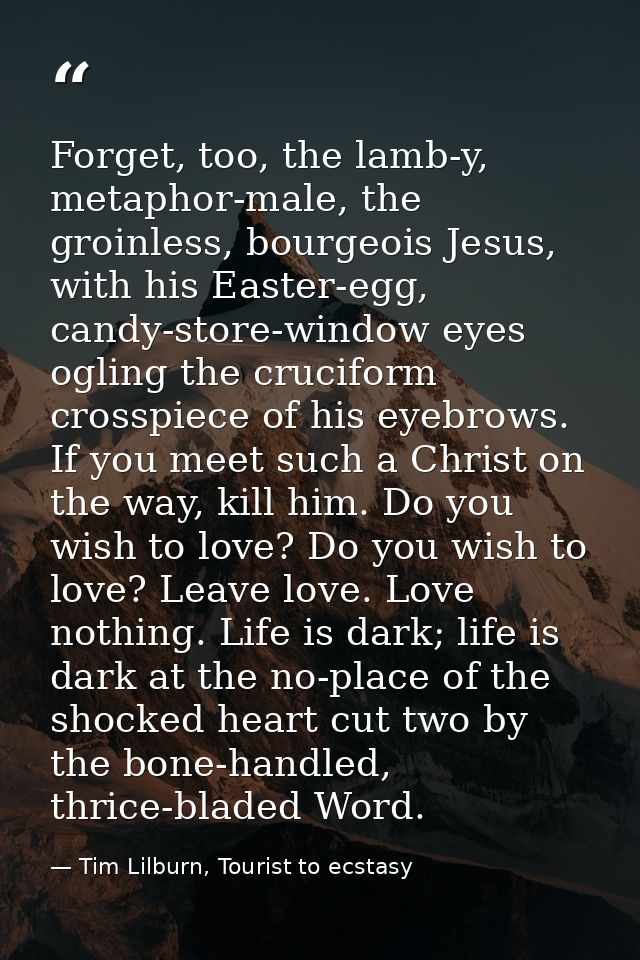 Forget, too, the lamb-y, metaphor-male, the groinless, bourgeois Jesus, with his Easter-egg, candy-store-window eyes ogl — Tim Lilburn, Tourist to ecstasy