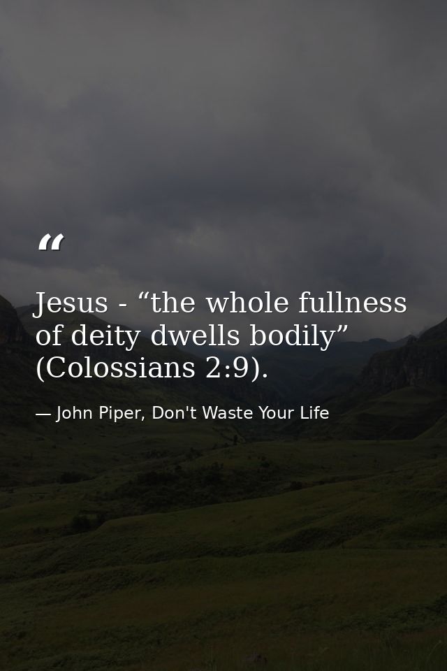 Jesus - “the whole fullness of deity dwells bodily” (Colossians 2:9). — John Piper, Don't Waste Your Life