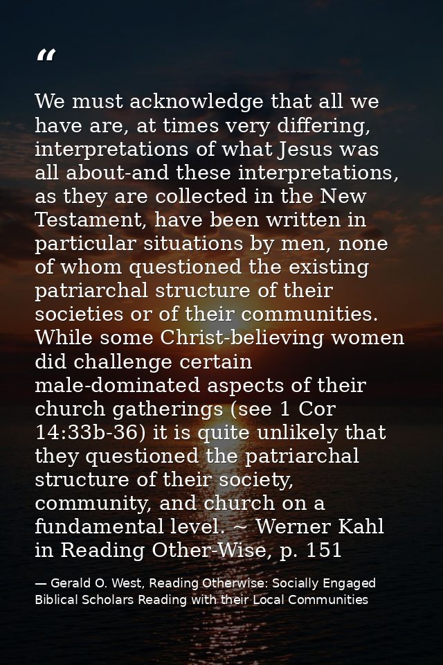 We must acknowledge that all we have are, at times very differing, interpretations of what Jesus was all about-and these — Gerald O. West, Reading Otherwise: Socially Engaged Biblical Scholars Reading with their Local Communities
