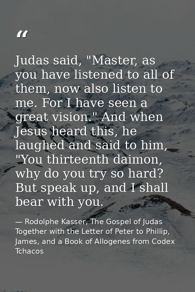Judas said, "Master, as you have listened to all of them, now also listen to me. For I have seen a great vision." And wh — Rodolphe Kasser, The Gospel of Judas Together with the Letter of Peter to Phillip, James, and a Book of Allogenes from Codex Tchacos