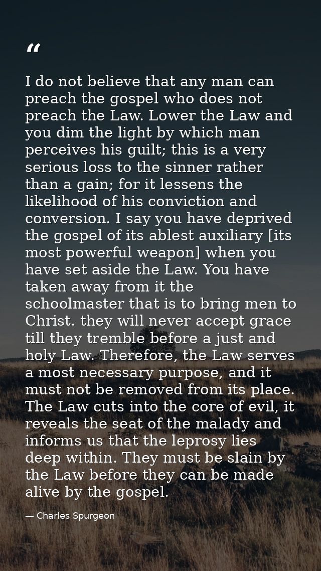 I do not believe that any man can preach the gospel who does not preach the Law. Lower the Law and you dim the light by  — Charles Spurgeon