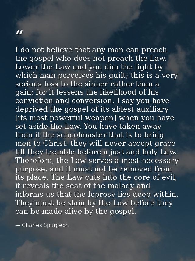 I do not believe that any man can preach the gospel who does not preach the Law. Lower the Law and you dim the light by  — Charles Spurgeon