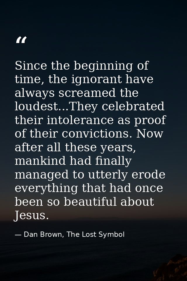 Since the beginning of time, the ignorant have always screamed the loudest...They celebrated their intolerance as proof  — Dan Brown, The Lost Symbol