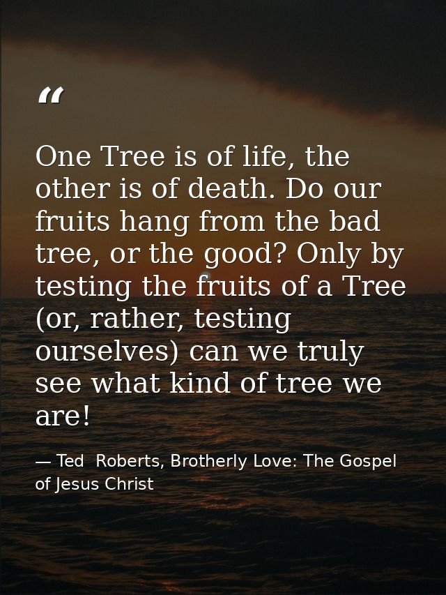 One Tree is of life, the other is of death. Do our fruits hang from the bad tree, or the good? Only by testing the fruit — Ted  Roberts, Brotherly Love: The Gospel of Jesus Christ