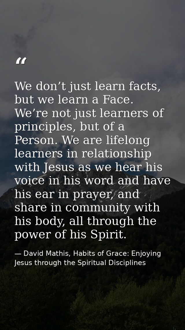 We don’t just learn facts, but we learn a Face. We’re not just learners of principles, but of a Person. We are lifelong  — David Mathis, Habits of Grace: Enjoying Jesus through the Spiritual Disciplines