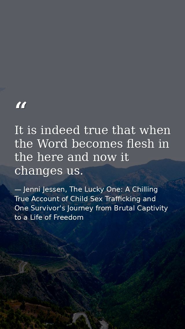 It is indeed true that when the Word becomes flesh in the here and now it changes us. — Jenni Jessen, The Lucky One: A Chilling True Account of Child Sex Trafficking and One Survivor's Journey from Brutal Captivity to a Life of Freedom