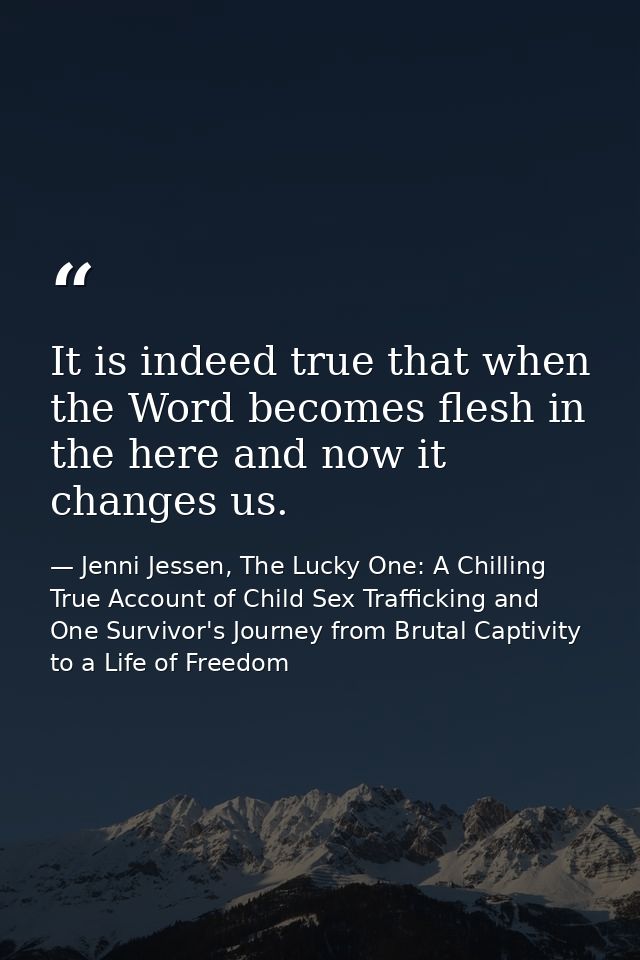 It is indeed true that when the Word becomes flesh in the here and now it changes us. — Jenni Jessen, The Lucky One: A Chilling True Account of Child Sex Trafficking and One Survivor's Journey from Brutal Captivity to a Life of Freedom