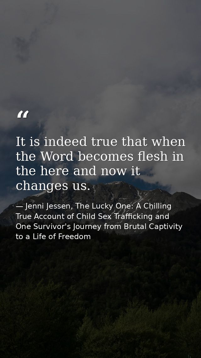 It is indeed true that when the Word becomes flesh in the here and now it changes us. — Jenni Jessen, The Lucky One: A Chilling True Account of Child Sex Trafficking and One Survivor's Journey from Brutal Captivity to a Life of Freedom