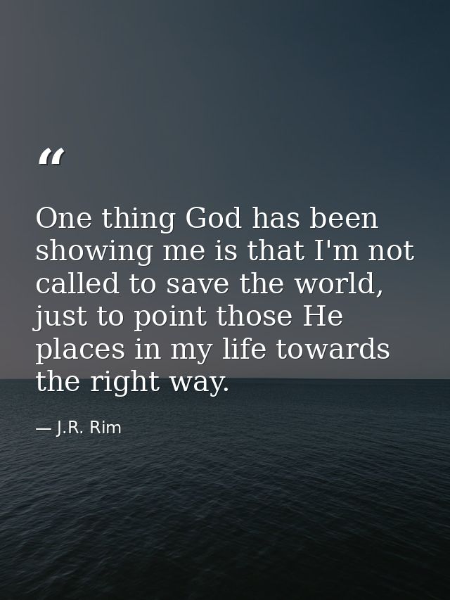 One thing God has been showing me is that I'm not called to save the world, just to point those He places in my life tow — J.R. Rim