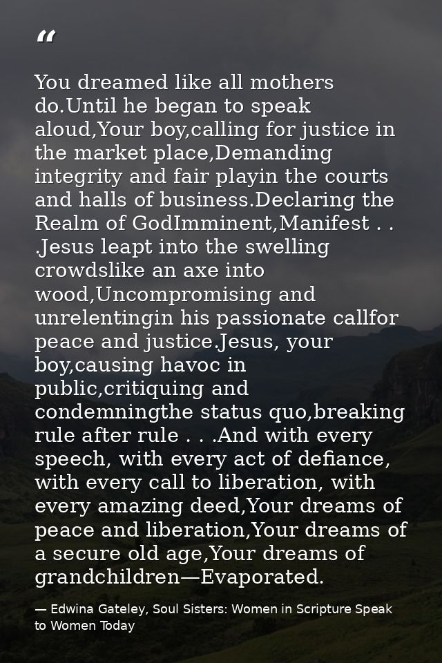 You dreamed like all mothers do.Until he began to speak aloud,Your boy,calling for justice in the market place,Demanding — Edwina Gateley, Soul Sisters: Women in Scripture Speak to Women Today