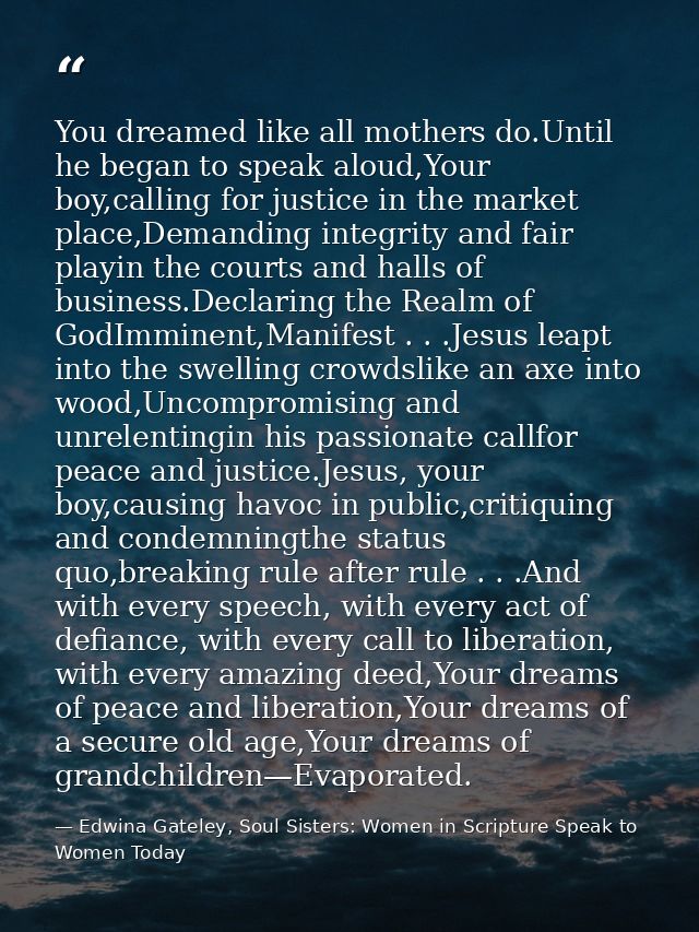 You dreamed like all mothers do.Until he began to speak aloud,Your boy,calling for justice in the market place,Demanding — Edwina Gateley, Soul Sisters: Women in Scripture Speak to Women Today