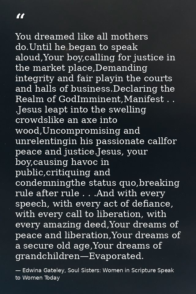 You dreamed like all mothers do.Until he began to speak aloud,Your boy,calling for justice in the market place,Demanding — Edwina Gateley, Soul Sisters: Women in Scripture Speak to Women Today