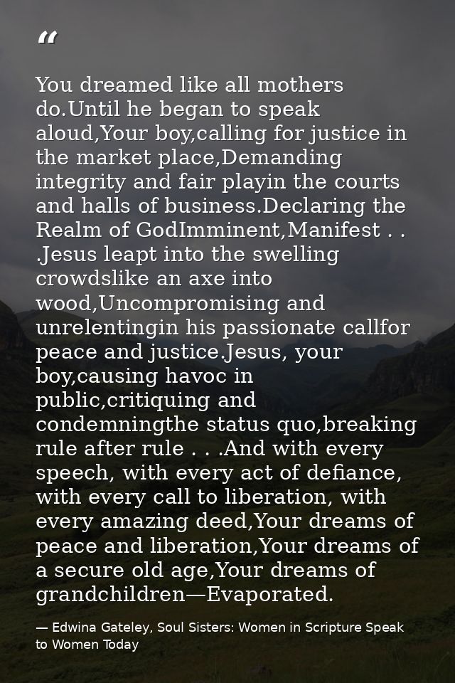 You dreamed like all mothers do.Until he began to speak aloud,Your boy,calling for justice in the market place,Demanding — Edwina Gateley, Soul Sisters: Women in Scripture Speak to Women Today