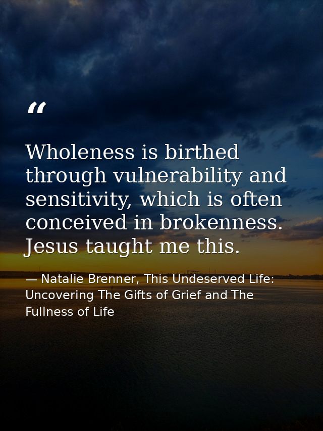 Wholeness is birthed through vulnerability and sensitivity, which is often conceived in brokenness. Jesus taught me this — Natalie Brenner, This Undeserved Life: Uncovering The Gifts of Grief and The Fullness of Life
