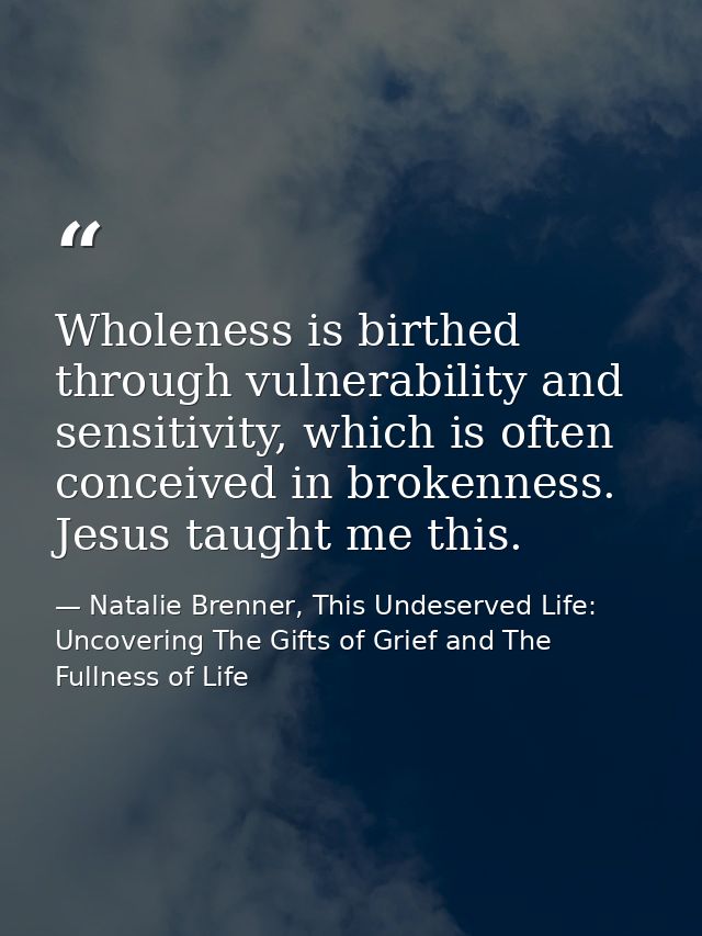 Wholeness is birthed through vulnerability and sensitivity, which is often conceived in brokenness. Jesus taught me this — Natalie Brenner, This Undeserved Life: Uncovering The Gifts of Grief and The Fullness of Life