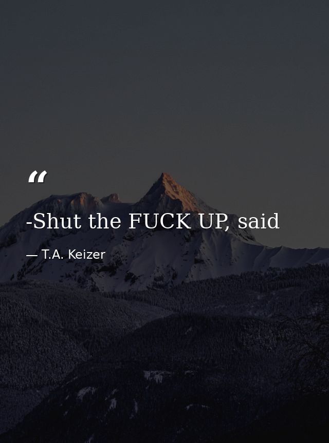 -Shut the FUCK UP, said — T.A. Keizer