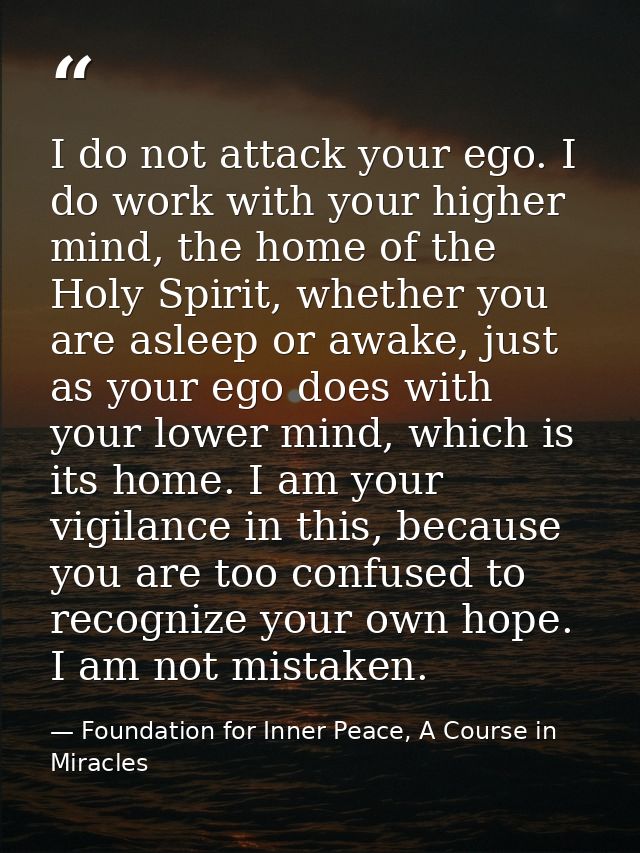 I do not attack your ego. I do work with your higher mind, the home of the Holy Spirit, whether you are asleep or awake, — Foundation for Inner Peace, A Course in Miracles