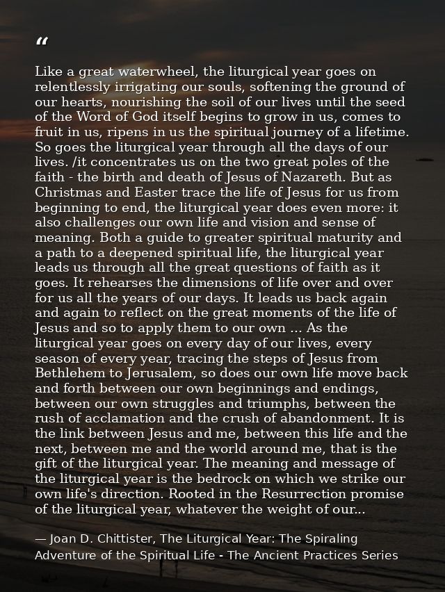 Like a great waterwheel, the liturgical year goes on relentlessly irrigating our souls, softening the ground of our hear — Joan D. Chittister, The Liturgical Year: The Spiraling Adventure of the Spiritual Life - The Ancient Practices Series