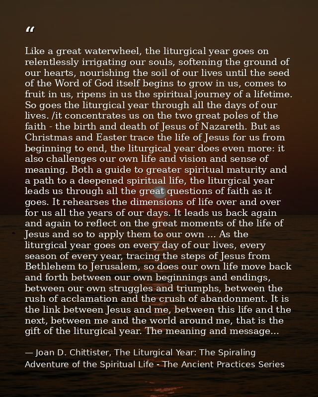 Like a great waterwheel, the liturgical year goes on relentlessly irrigating our souls, softening the ground of our hear — Joan D. Chittister, The Liturgical Year: The Spiraling Adventure of the Spiritual Life - The Ancient Practices Series