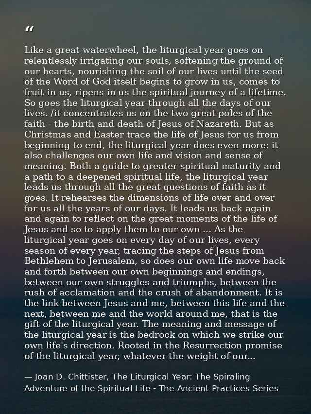 Like a great waterwheel, the liturgical year goes on relentlessly irrigating our souls, softening the ground of our hear — Joan D. Chittister, The Liturgical Year: The Spiraling Adventure of the Spiritual Life - The Ancient Practices Series