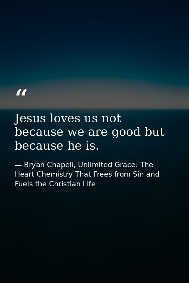 Jesus loves us not because we are good but because he is. — Bryan Chapell, Unlimited Grace: The Heart Chemistry That Frees from Sin and Fuels the Christian Life