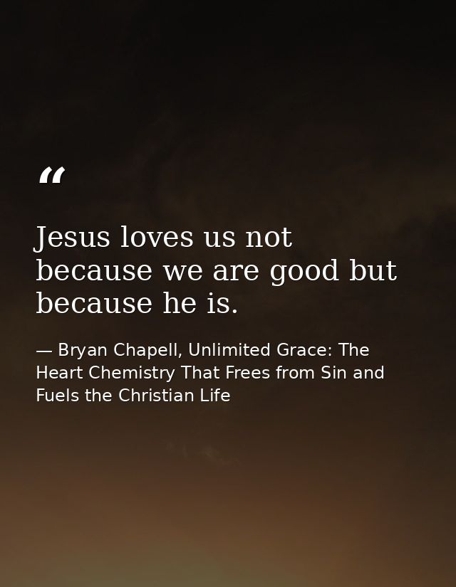 Jesus loves us not because we are good but because he is. — Bryan Chapell, Unlimited Grace: The Heart Chemistry That Frees from Sin and Fuels the Christian Life