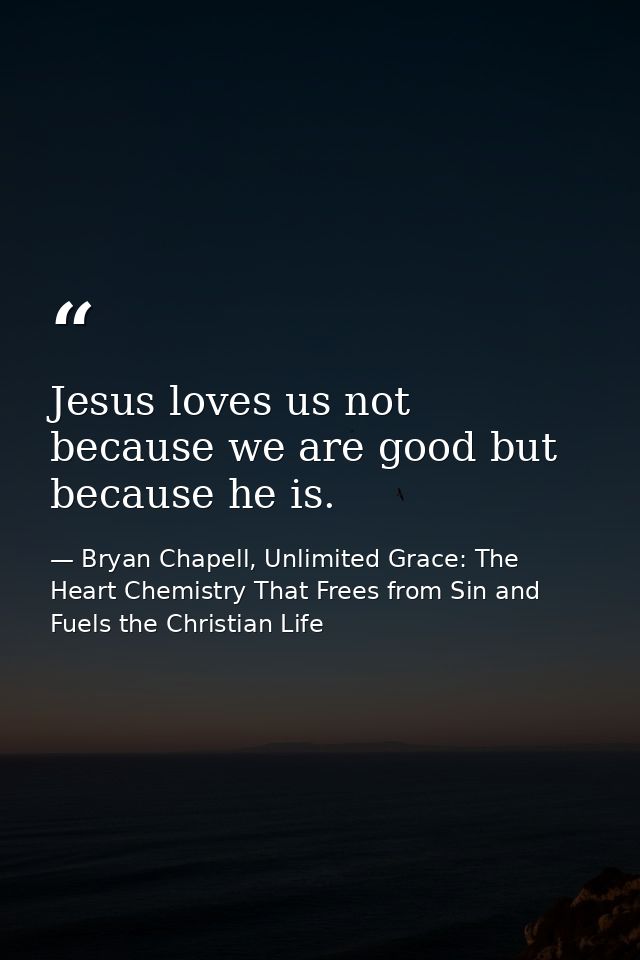 Jesus loves us not because we are good but because he is. — Bryan Chapell, Unlimited Grace: The Heart Chemistry That Frees from Sin and Fuels the Christian Life