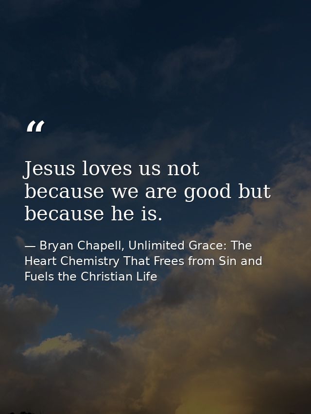Jesus loves us not because we are good but because he is. — Bryan Chapell, Unlimited Grace: The Heart Chemistry That Frees from Sin and Fuels the Christian Life