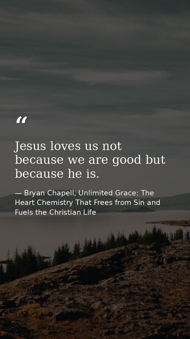 Jesus loves us not because we are good but because he is. — Bryan Chapell, Unlimited Grace: The Heart Chemistry That Frees from Sin and Fuels the Christian Life