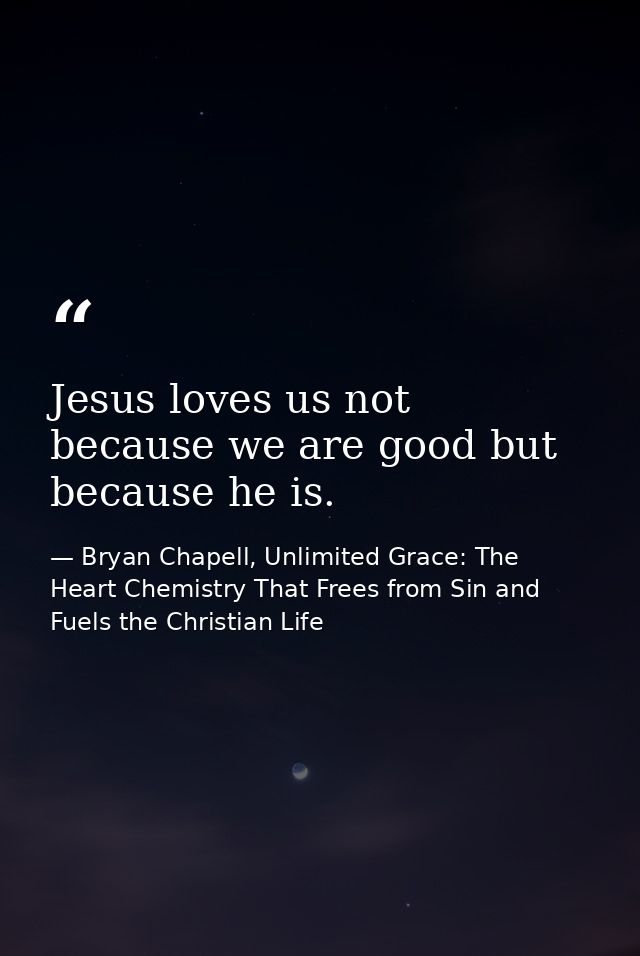 Jesus loves us not because we are good but because he is. — Bryan Chapell, Unlimited Grace: The Heart Chemistry That Frees from Sin and Fuels the Christian Life