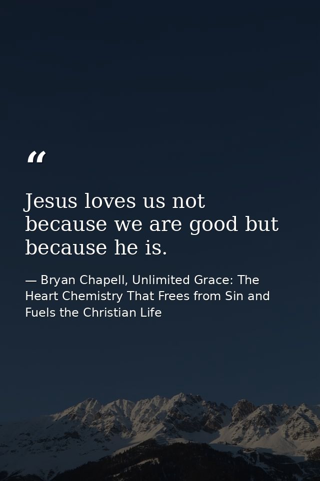 Jesus loves us not because we are good but because he is. — Bryan Chapell, Unlimited Grace: The Heart Chemistry That Frees from Sin and Fuels the Christian Life