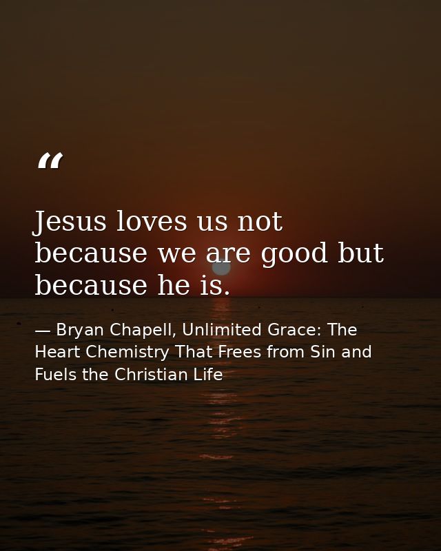 Jesus loves us not because we are good but because he is. — Bryan Chapell, Unlimited Grace: The Heart Chemistry That Frees from Sin and Fuels the Christian Life