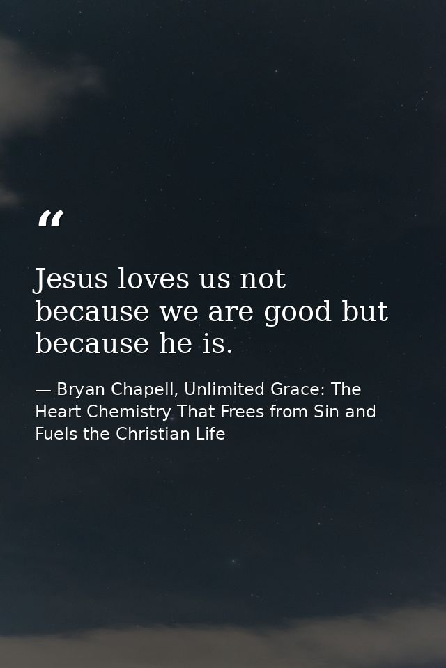 Jesus loves us not because we are good but because he is. — Bryan Chapell, Unlimited Grace: The Heart Chemistry That Frees from Sin and Fuels the Christian Life
