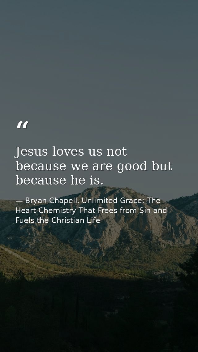 Jesus loves us not because we are good but because he is. — Bryan Chapell, Unlimited Grace: The Heart Chemistry That Frees from Sin and Fuels the Christian Life