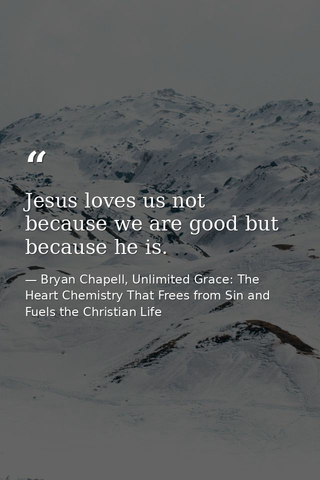 Jesus loves us not because we are good but because he is. — Bryan Chapell, Unlimited Grace: The Heart Chemistry That Frees from Sin and Fuels the Christian Life