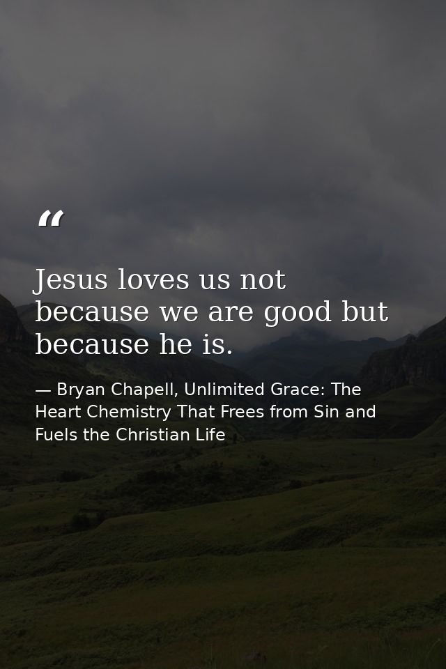 Jesus loves us not because we are good but because he is. — Bryan Chapell, Unlimited Grace: The Heart Chemistry That Frees from Sin and Fuels the Christian Life