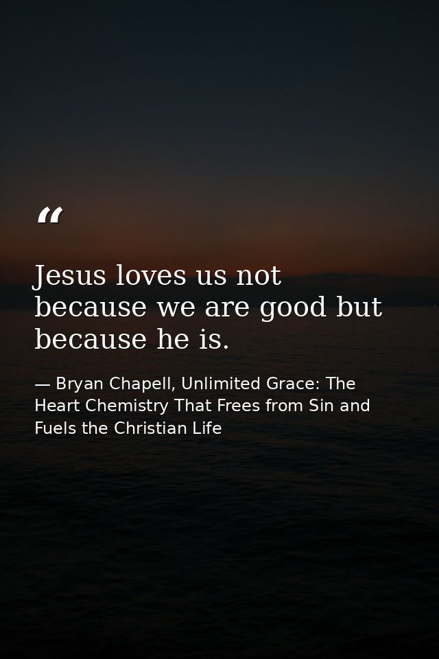 Jesus loves us not because we are good but because he is. — Bryan Chapell, Unlimited Grace: The Heart Chemistry That Frees from Sin and Fuels the Christian Life