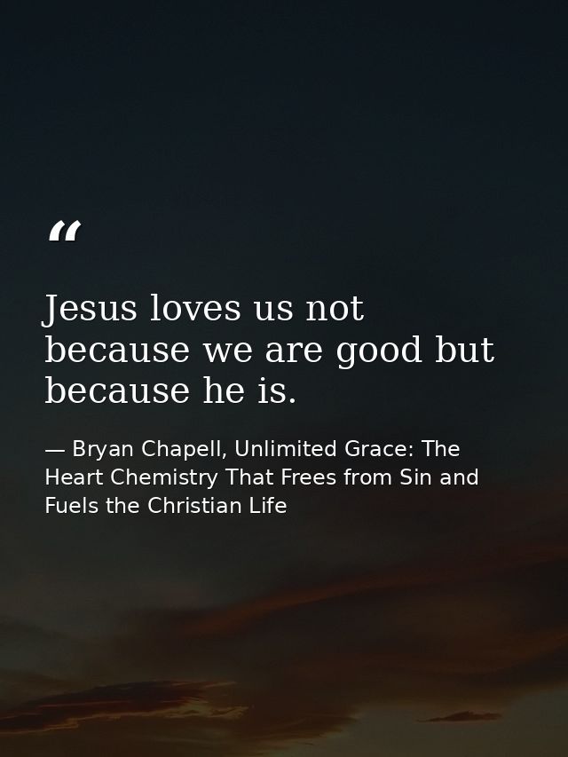 Jesus loves us not because we are good but because he is. — Bryan Chapell, Unlimited Grace: The Heart Chemistry That Frees from Sin and Fuels the Christian Life
