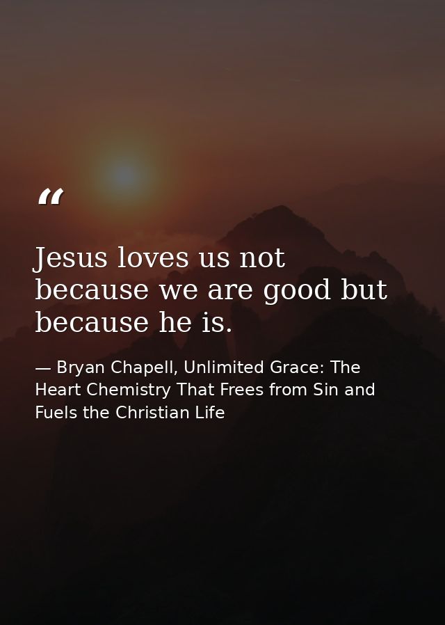 Jesus loves us not because we are good but because he is. — Bryan Chapell, Unlimited Grace: The Heart Chemistry That Frees from Sin and Fuels the Christian Life