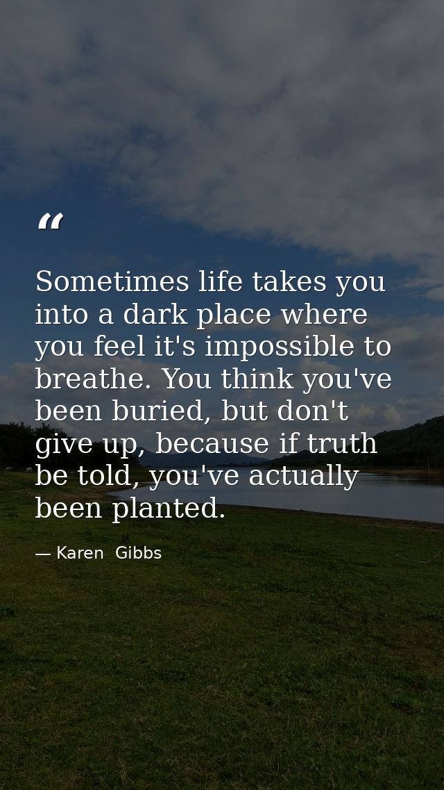 Sometimes life takes you into a dark place where you feel it's impossible to breathe. You think you've been buried, but  — Karen  Gibbs