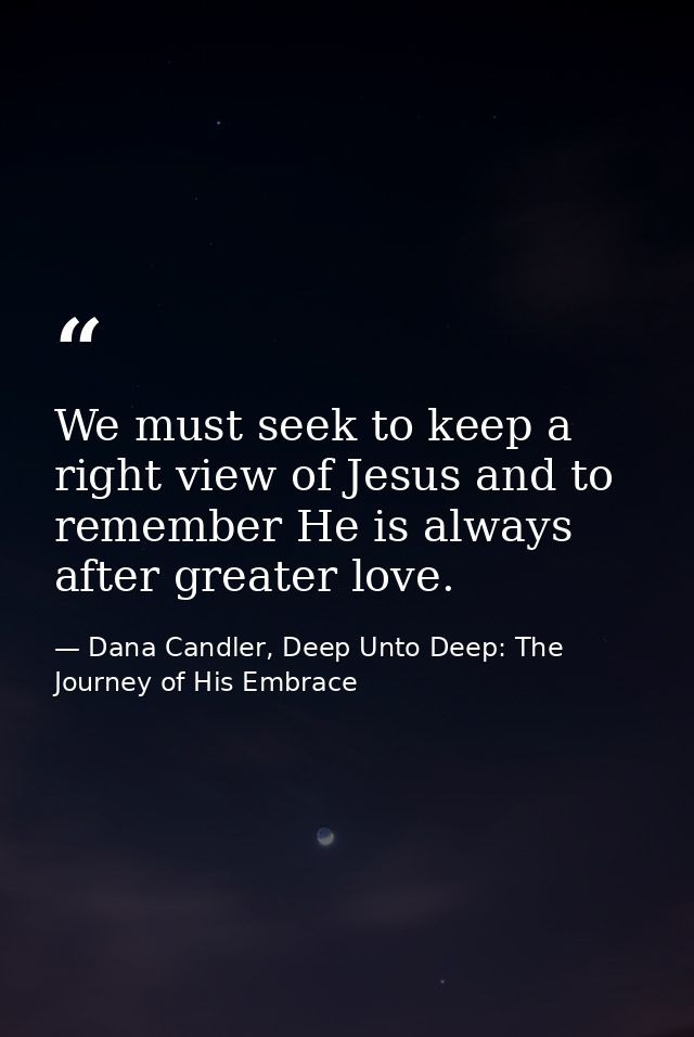 We must seek to keep a right view of Jesus and to remember He is always after greater love. — Dana Candler, Deep Unto Deep: The Journey of His Embrace