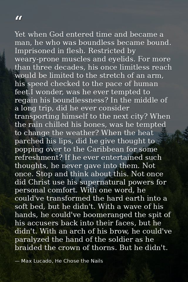 Yet when God entered time and became a man, he who was boundless became bound. Imprisoned in flesh. Restricted by weary- — Max Lucado, He Chose the Nails