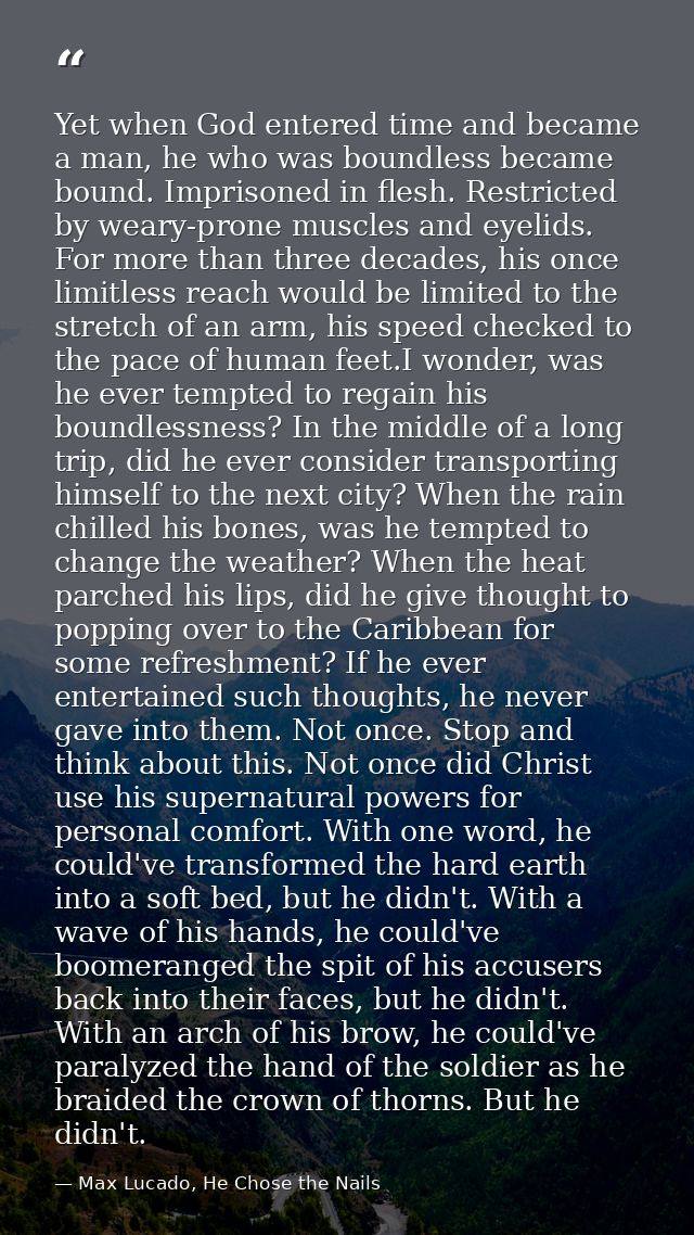 Yet when God entered time and became a man, he who was boundless became bound. Imprisoned in flesh. Restricted by weary- — Max Lucado, He Chose the Nails