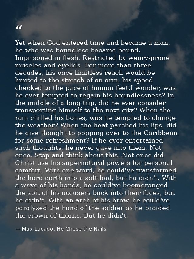 Yet when God entered time and became a man, he who was boundless became bound. Imprisoned in flesh. Restricted by weary- — Max Lucado, He Chose the Nails