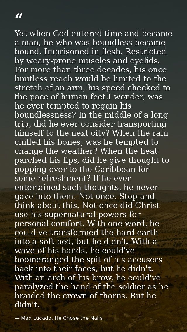 Yet when God entered time and became a man, he who was boundless became bound. Imprisoned in flesh. Restricted by weary- — Max Lucado, He Chose the Nails