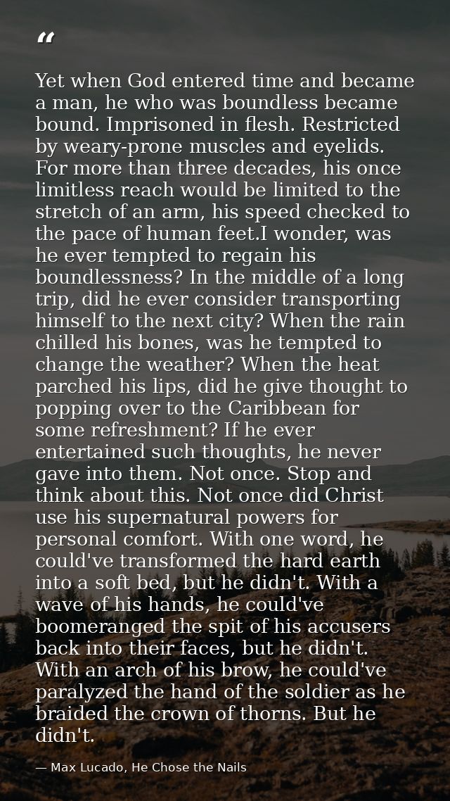 Yet when God entered time and became a man, he who was boundless became bound. Imprisoned in flesh. Restricted by weary- — Max Lucado, He Chose the Nails