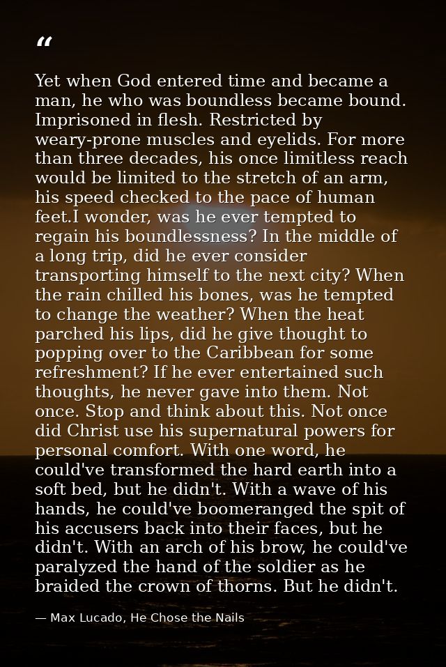 Yet when God entered time and became a man, he who was boundless became bound. Imprisoned in flesh. Restricted by weary- — Max Lucado, He Chose the Nails